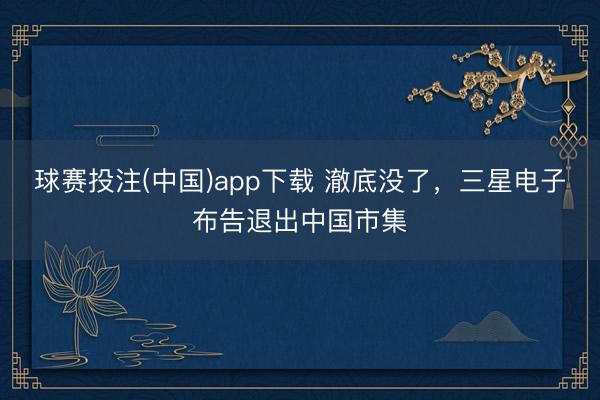 球赛投注(中国)app下载 澈底没了，三星电子布告退出中国市集
