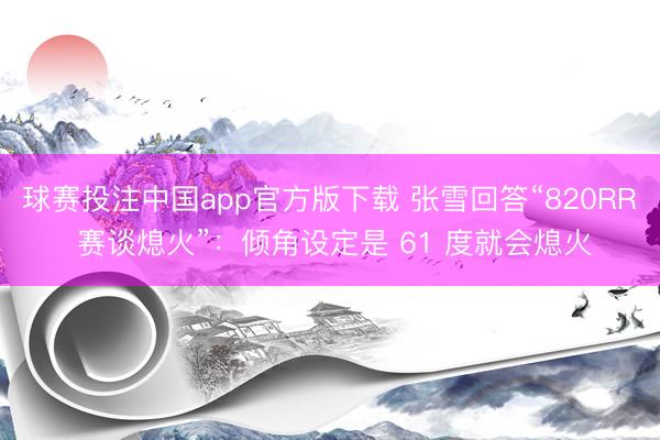 球赛投注中国app官方版下载 张雪回答“820RR 赛谈熄火”：倾角设定是 61 度就会熄火