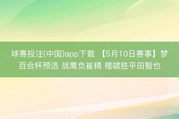 球赛投注(中国)app下载 【5月10日赛事】梦百合杯预选 战鹰负崔精 檀啸胜平田智也