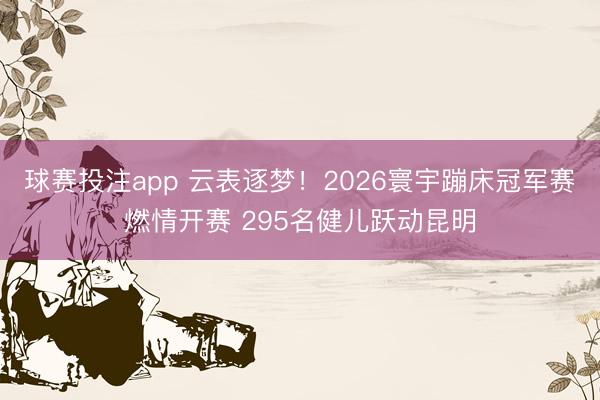 球赛投注app 云表逐梦！2026寰宇蹦床冠军赛燃情开赛 295名健儿跃动昆明