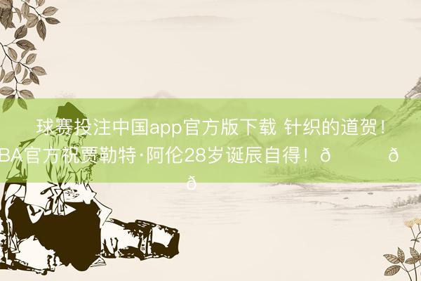球赛投注中国app官方版下载 针织的道贺！NBA官方祝贾勒特·阿伦28岁诞辰自得！🎂🎂