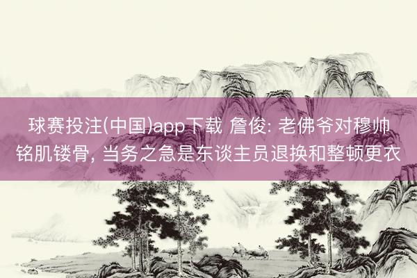 球赛投注(中国)app下载 詹俊: 老佛爷对穆帅铭肌镂骨, 当务之急是东谈主员退换和整顿更衣