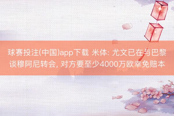 球赛投注(中国)app下载 米体: 尤文已在与巴黎谈穆阿尼转会， 对方要至少4000万欧幸免赔本