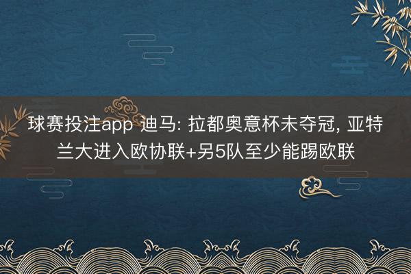 球赛投注app 迪马: 拉都奥意杯未夺冠， 亚特兰大进入欧协联+另5队至少能踢欧联