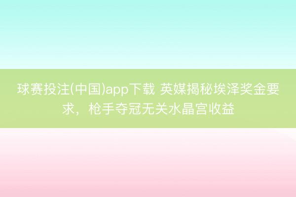 球赛投注(中国)app下载 英媒揭秘埃泽奖金要求，枪手夺冠无关水晶宫收益