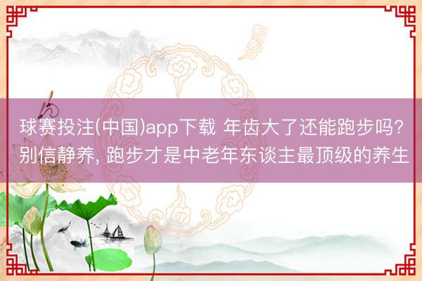 球赛投注(中国)app下载 年齿大了还能跑步吗? 别信静养， 跑步才是中老年东谈主最顶级的养生