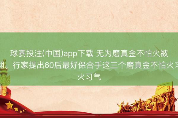 球赛投注(中国)app下载 无为磨真金不怕火被推翻。行家提出60后最好保合手这三个磨真金不怕火习气