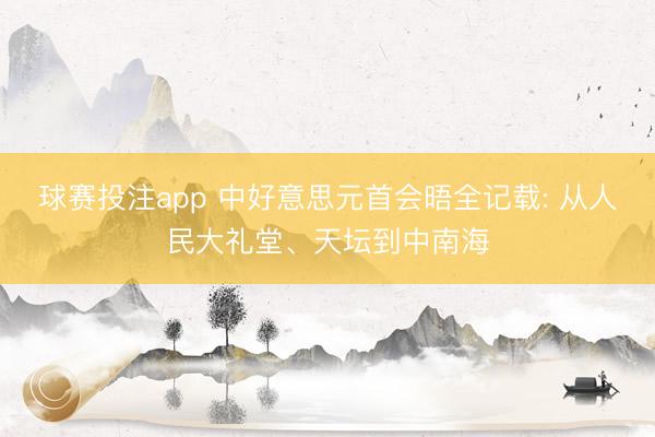 球赛投注app 中好意思元首会晤全记载: 从人民大礼堂、天坛到中南海
