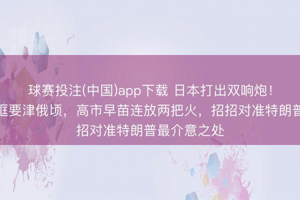球赛投注(中国)app下载 日本打出双响炮！中好意思同框要津俄顷，高市早苗连放两把火，招招对准特朗普最介意之处