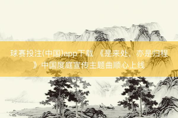 球赛投注(中国)app下载 《是来处，亦是归程》中国度庭宣传主题曲顺心上线