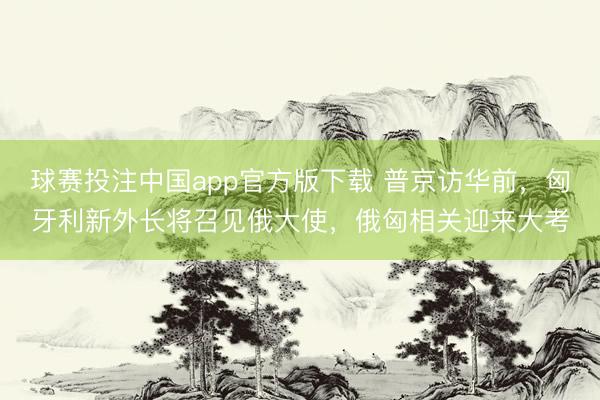 球赛投注中国app官方版下载 普京访华前，匈牙利新外长将召见俄大使，俄匈相关迎来大考
