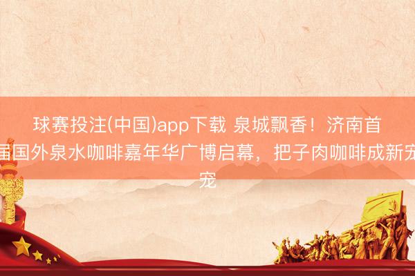 球赛投注(中国)app下载 泉城飘香！济南首届国外泉水咖啡嘉年华广博启幕，把子肉咖啡成新宠