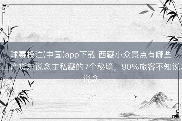 球赛投注(中国)app下载 西藏小众景点有哪些？土产货东说念主私藏的7个秘境，90%旅客不知说念