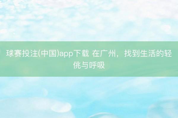 球赛投注(中国)app下载 在广州，找到生活的轻佻与呼吸