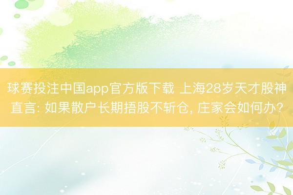 球赛投注中国app官方版下载 上海28岁天才股神直言: 如果散户长期捂股不斩仓， 庄家会如何办?