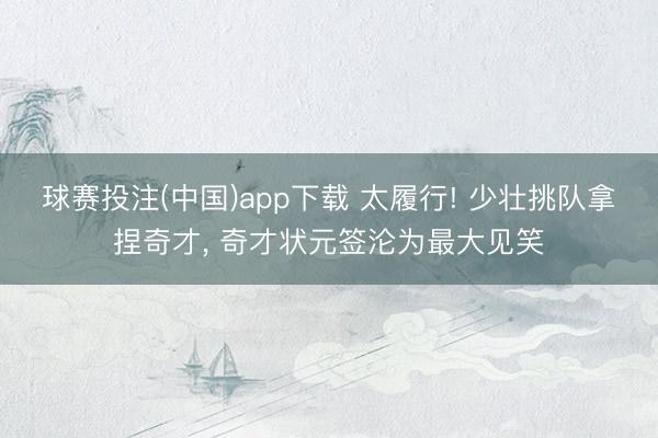 球赛投注(中国)app下载 太履行! 少壮挑队拿捏奇才， 奇才状元签沦为最大见笑