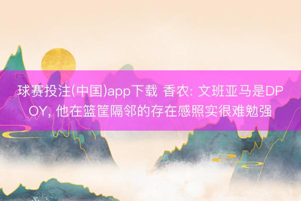 球赛投注(中国)app下载 香农: 文班亚马是DPOY， 他在篮筐隔邻的存在感照实很难勉强