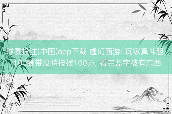 球赛投注(中国)app下载 虚幻西游: 玩家真斗胆， 100腰带没特技摆100万， 看完蓝字被有东西