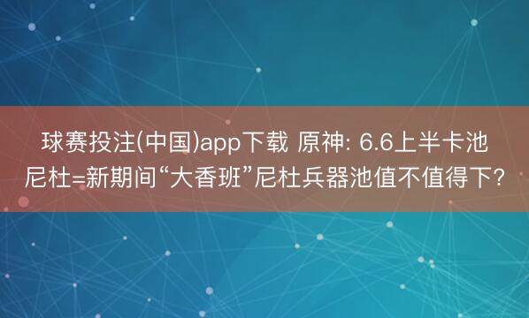 球赛投注(中国)app下载 原神: 6.6上半卡池尼杜=新期间“大香班”尼杜兵器池值不值得下?