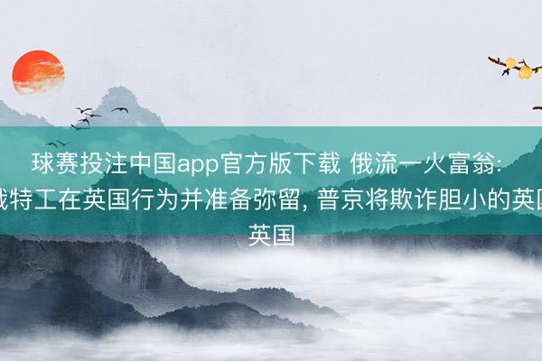 球赛投注中国app官方版下载 俄流一火富翁: 俄特工在英国行为并准备弥留， 普京将欺诈胆小的英国