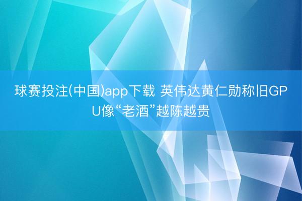球赛投注(中国)app下载 英伟达黄仁勋称旧GPU像“老酒”越陈越贵