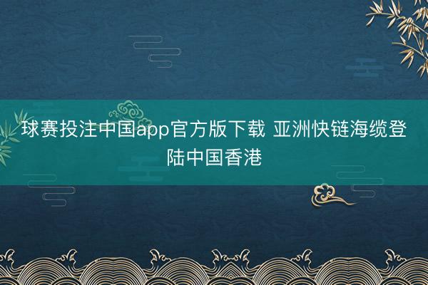球赛投注中国app官方版下载 亚洲快链海缆登陆中国香港