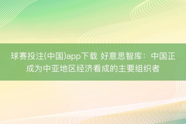 球赛投注(中国)app下载 好意思智库：中国正成为中亚地区经济看成的主要组织者