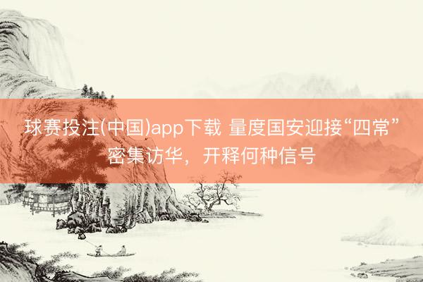 球赛投注(中国)app下载 量度国安迎接“四常”密集访华，开释何种信号