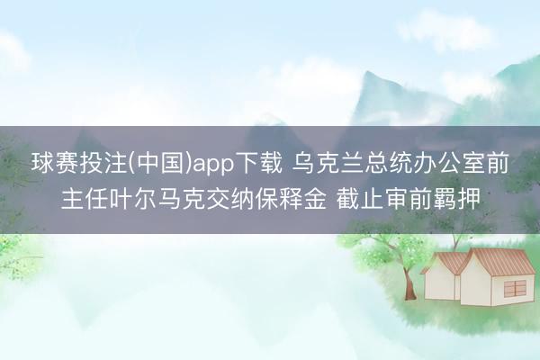 球赛投注(中国)app下载 乌克兰总统办公室前主任叶尔马克交纳保释金 截止审前羁押