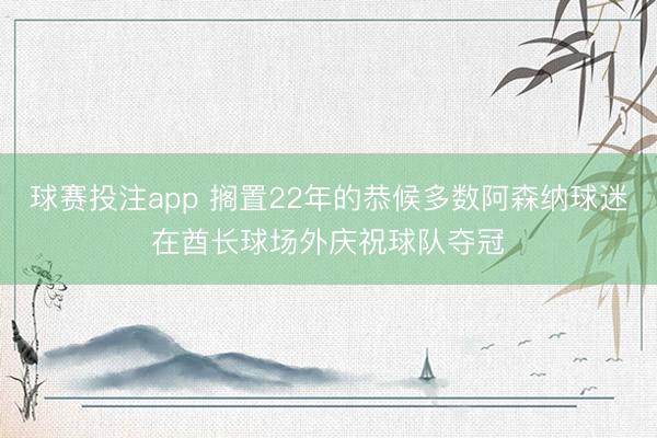 球赛投注app 搁置22年的恭候多数阿森纳球迷在酋长球场外庆祝球队夺冠