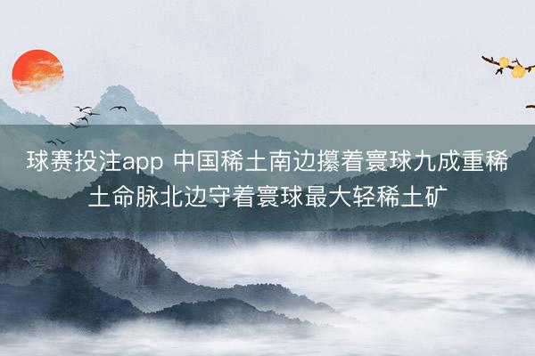 球赛投注app 中国稀土南边攥着寰球九成重稀土命脉北边守着寰球最大轻稀土矿