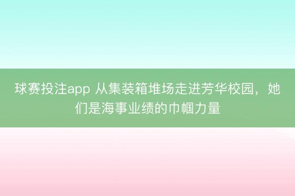 球赛投注app 从集装箱堆场走进芳华校园，她们是海事业绩的巾帼力量