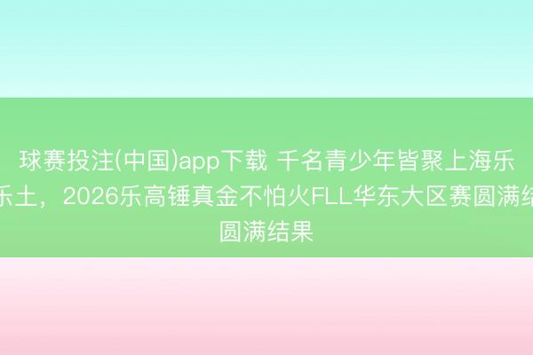 球赛投注(中国)app下载 千名青少年皆聚上海乐高乐土,2026乐高锤真金不怕火FLL华东大区赛圆满结果