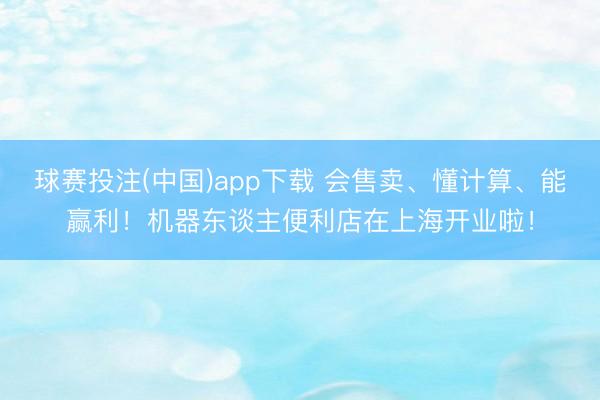 球赛投注(中国)app下载 会售卖、懂计算、能赢利!机器东谈主便利店在上海开业啦!