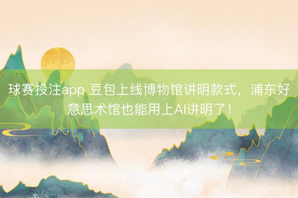 球赛投注app 豆包上线博物馆讲明款式，浦东好意思术馆也能用上AI讲明了！