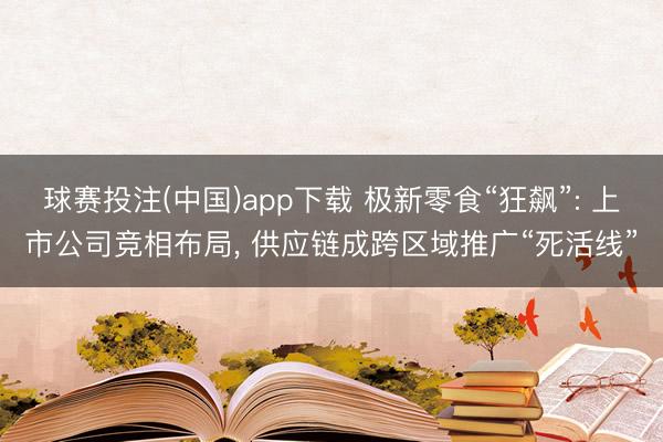 球赛投注(中国)app下载 极新零食“狂飙”: 上市公司竞相布局， 供应链成跨区域推广“死活线”