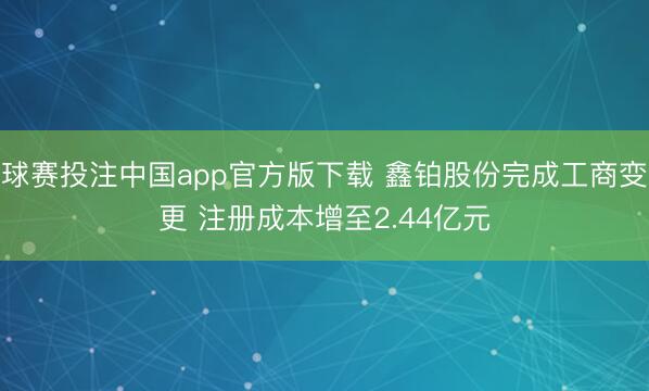 球赛投注中国app官方版下载 鑫铂股份完成工商变更 注册成本增至2.44亿元