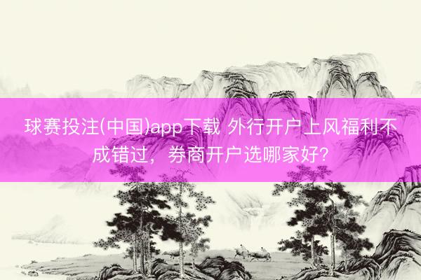 球赛投注(中国)app下载 外行开户上风福利不成错过，券商开户选哪家好？