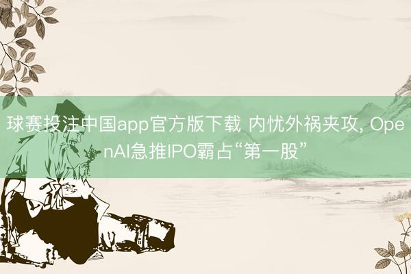 球赛投注中国app官方版下载 内忧外祸夹攻， OpenAI急推IPO霸占“第一股”