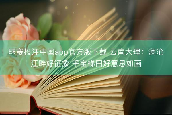 球赛投注中国app官方版下载 云南大理：澜沧江畔好征象 千亩梯田好意思如画