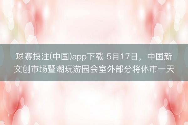 球赛投注(中国)app下载 5月17日，中国新文创市场暨潮玩游园会室外部分将休市一天