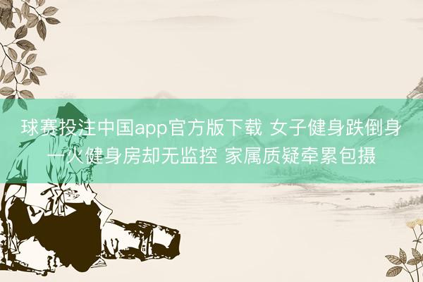 球赛投注中国app官方版下载 女子健身跌倒身一火健身房却无监控 家属质疑牵累包摄