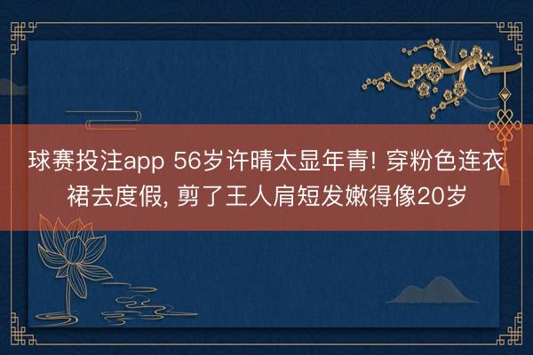球赛投注app 56岁许晴太显年青! 穿粉色连衣裙去度假， 剪了王人肩短发嫩得像20岁
