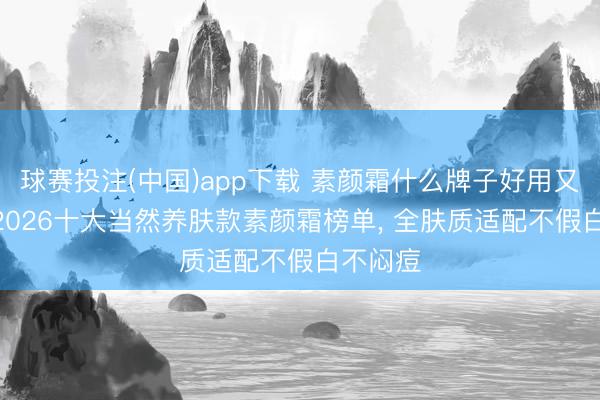球赛投注(中国)app下载 素颜霜什么牌子好用又养肤? 2026十大当然养肤款素颜霜榜单, 全肤质适配不假白不闷痘