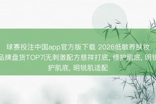 球赛投注中国app官方版下载 2026低敏养肤妆前隔断品牌盘货TOP7|无刺激配方慈祥打底， 修护肌底， 明锐肌适配