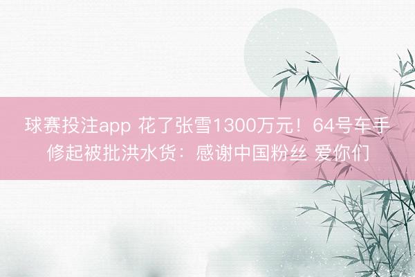 球赛投注app 花了张雪1300万元！64号车手修起被批洪水货：感谢中国粉丝 爱你们