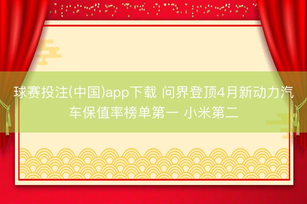 球赛投注(中国)app下载 问界登顶4月新动力汽车保值率榜单第一 小米第二