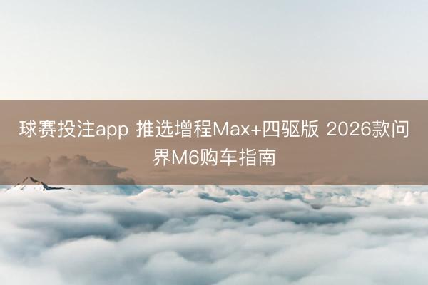 球赛投注app 推选增程Max+四驱版 2026款问界M6购车指南