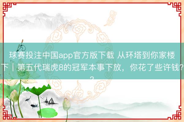 球赛投注中国app官方版下载 从环塔到你家楼下|第五代瑞虎8的冠军本事下放,你花了些许钱?