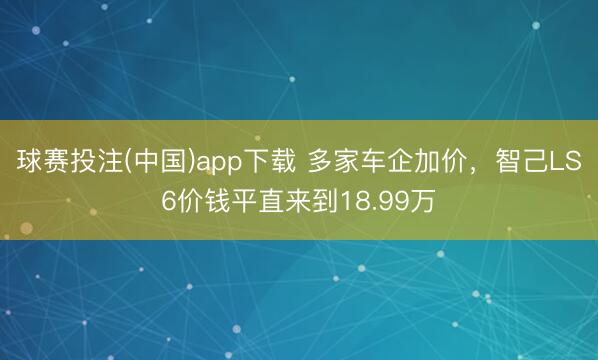 球赛投注(中国)app下载 多家车企加价，智己LS6价钱平直来到18.99万